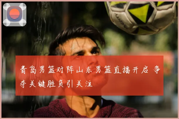青岛男篮对阵山东男篮直播开启 争夺关键胜负引关注