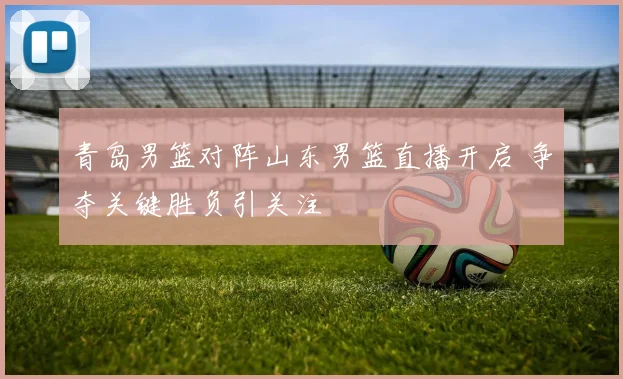 青岛男篮对阵山东男篮直播开启 争夺关键胜负引关注