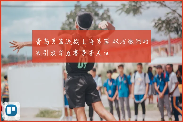 青岛男篮迎战上海男篮 双方激烈对决引发季后赛争夺关注