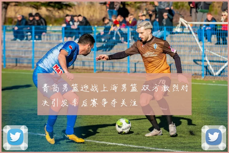 青岛男篮迎战上海男篮 双方激烈对决引发季后赛争夺关注