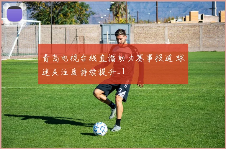 青岛电视台线直播助力赛事报道 球迷关注度持续提升_1