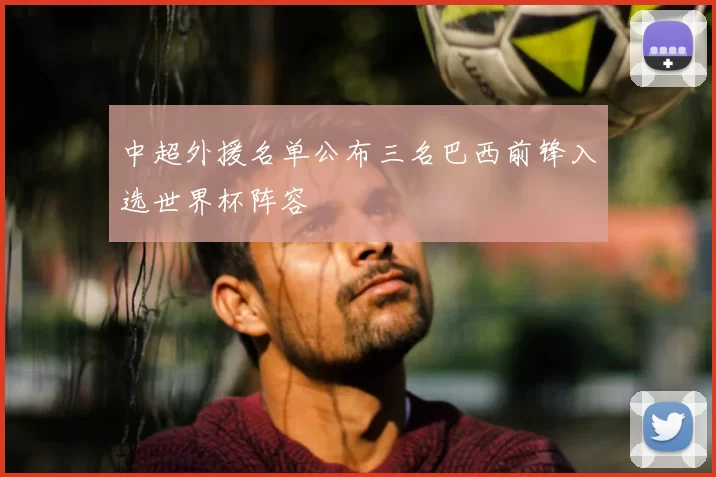 中超外援名单公布三名巴西前锋入选世界杯阵容