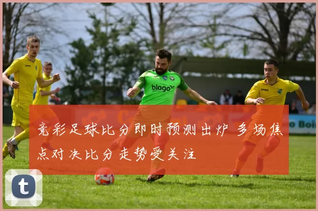 竞彩足球比分即时预测出炉 多场焦点对决比分走势受关注