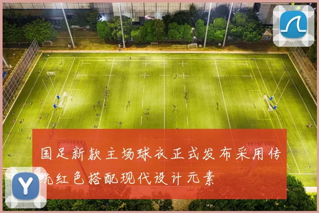 国足新款主场球衣正式发布采用传统红色搭配现代设计元素
