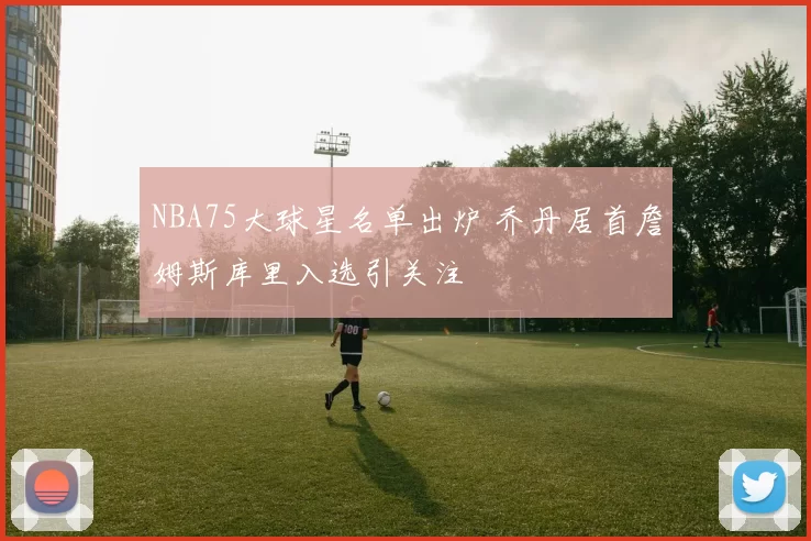 NBA75大球星名单出炉 乔丹居首詹姆斯库里入选引关注