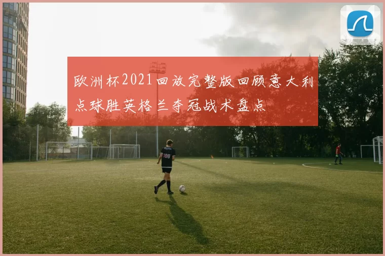 欧洲杯2021回放完整版回顾意大利点球胜英格兰夺冠战术盘点