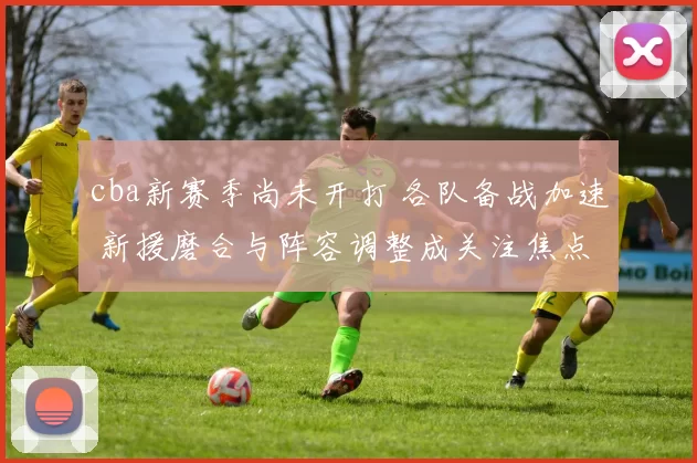 cba新赛季尚未开打 各队备战加速 新援磨合与阵容调整成关注焦点