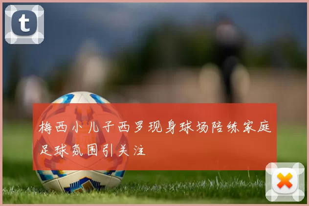 梅西小儿子西罗现身球场陪练家庭足球氛围引关注