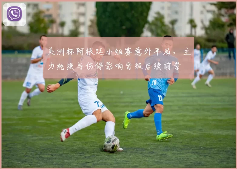美洲杯阿根廷小组赛意外平局，主力轮换与伤停影响晋级后续前景