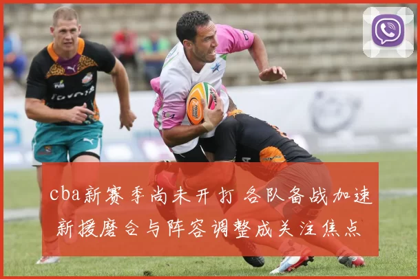 cba新赛季尚未开打 各队备战加速 新援磨合与阵容调整成关注焦点