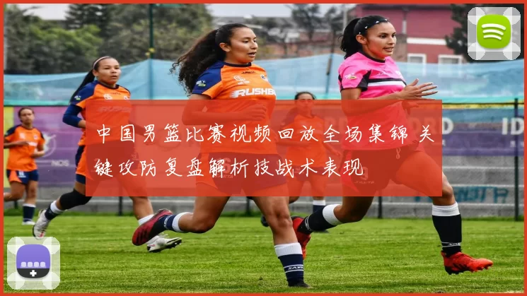 中国男篮比赛视频回放全场集锦 关键攻防复盘解析技战术表现