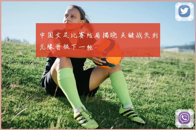 中国女足比赛结局揭晓 关键战失利无缘晋级下一轮
