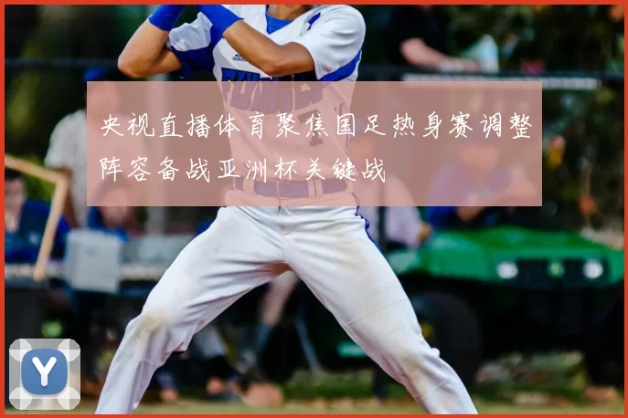 央视直播体育聚焦国足热身赛调整阵容备战亚洲杯关键战