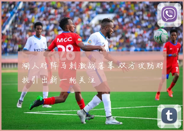 湖人对阵马刺激战落幕 双方攻防对抗引出新一轮关注