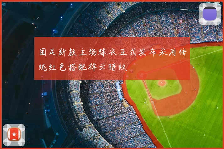国足新款主场球衣正式发布采用传统红色搭配祥云暗纹