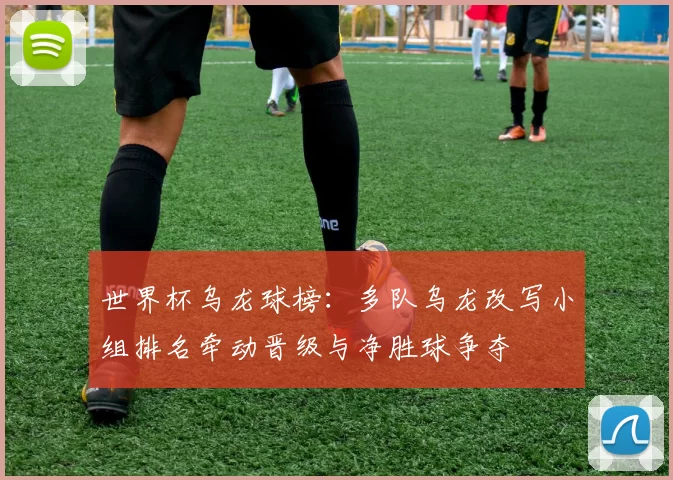 世界杯乌龙球榜：多队乌龙改写小组排名牵动晋级与净胜球争夺