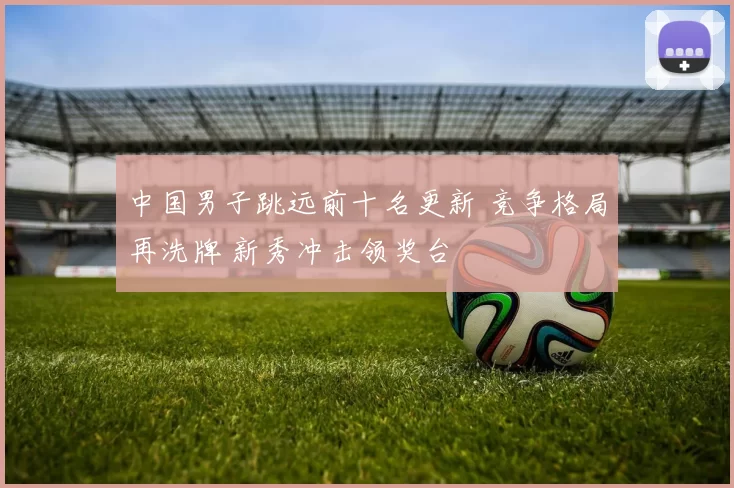 中国男子跳远前十名更新 竞争格局再洗牌 新秀冲击领奖台