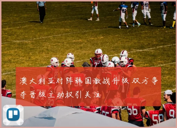 澳大利亚对阵韩国激战升级 双方争夺晋级主动权引关注