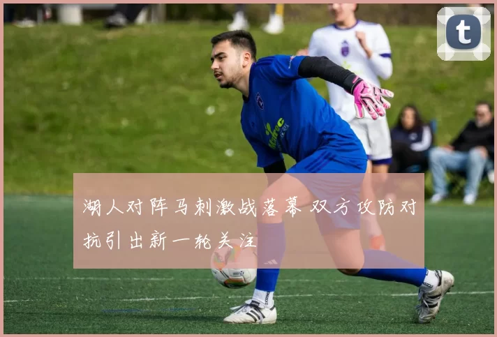 湖人对阵马刺激战落幕 双方攻防对抗引出新一轮关注