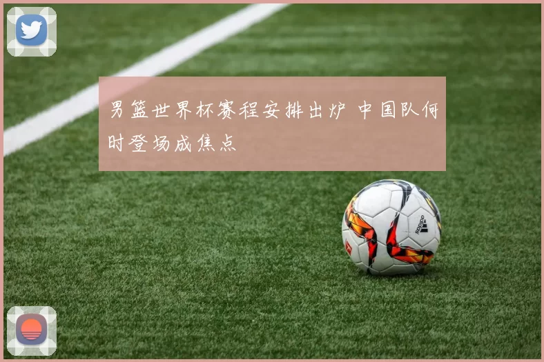 男篮世界杯赛程安排出炉 中国队何时登场成焦点