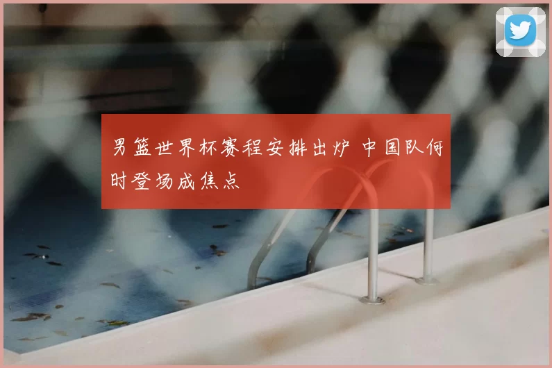 男篮世界杯赛程安排出炉 中国队何时登场成焦点