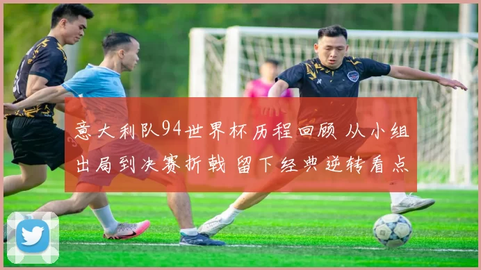 意大利队94世界杯历程回顾 从小组出局到决赛折戟 留下经典逆转看点