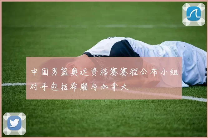 中国男篮奥运资格赛赛程公布小组对手包括希腊与加拿大