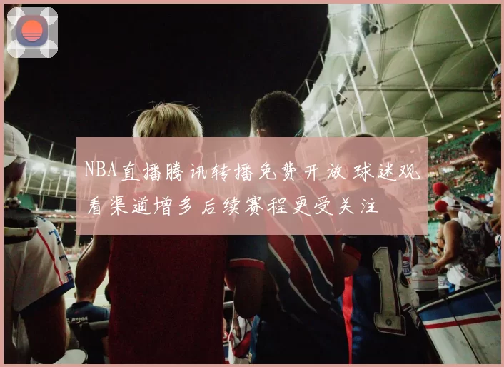 NBA直播腾讯转播免费开放 球迷观看渠道增多后续赛程更受关注