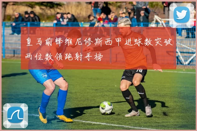 皇马前锋维尼修斯西甲进球数突破两位数领跑射手榜