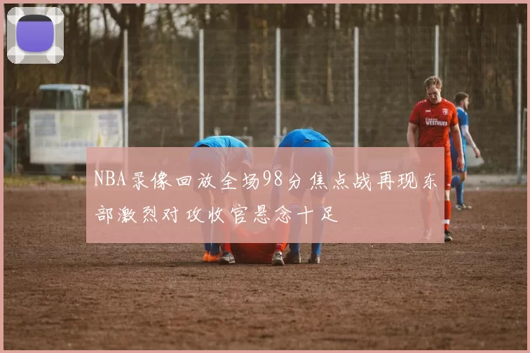NBA录像回放全场98分焦点战再现东部激烈对攻收官悬念十足