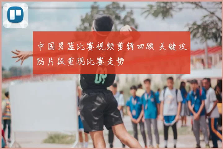 中国男篮比赛视频剪辑回顾 关键攻防片段重现比赛走势