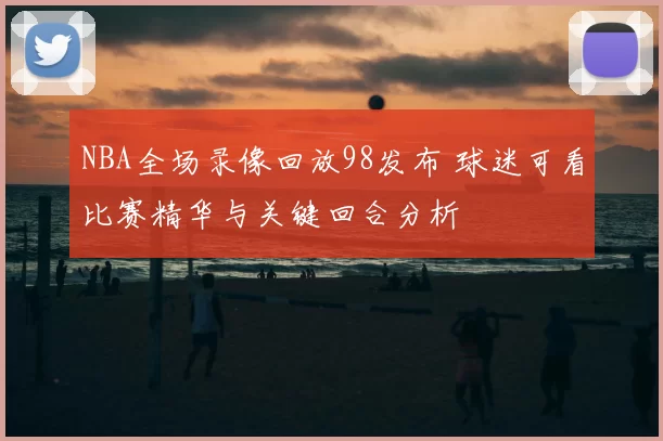 NBA全场录像回放98发布 球迷可看比赛精华与关键回合分析