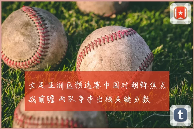 女足亚洲区预选赛中国对朝鲜焦点战前瞻 两队争夺出线关键分数
