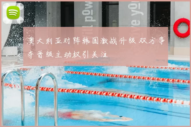 澳大利亚对阵韩国激战升级 双方争夺晋级主动权引关注