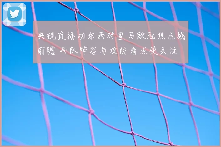 央视直播切尔西对皇马欧冠焦点战前瞻 两队阵容与攻防看点受关注