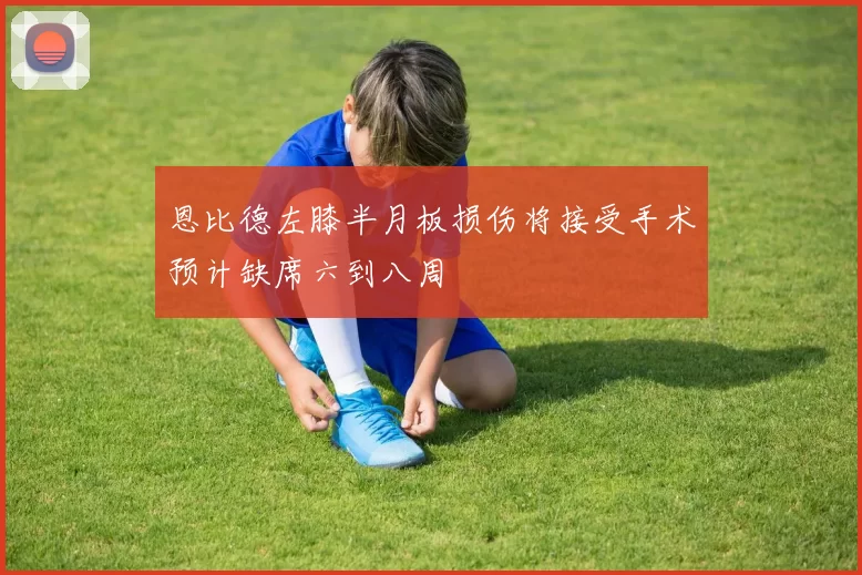 恩比德左膝半月板损伤将接受手术预计缺席六到八周
