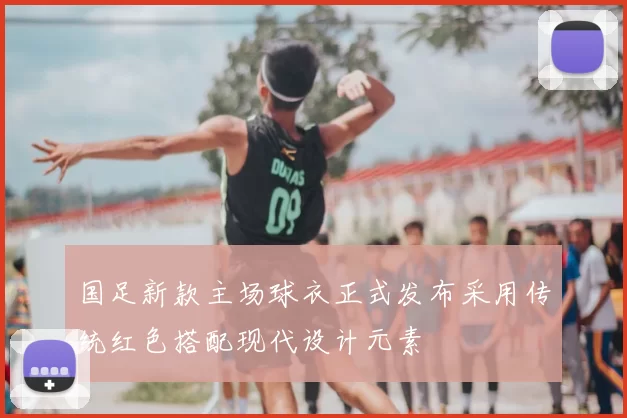 国足新款主场球衣正式发布采用传统红色搭配现代设计元素