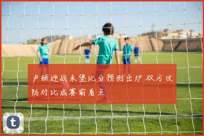 卢顿迎战米堡比分预测出炉 双方攻防对比成赛前看点