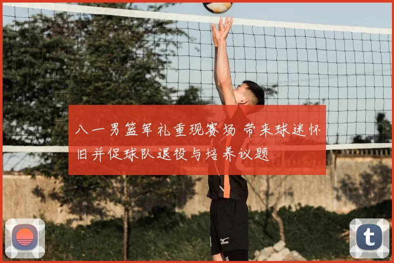 八一男篮军礼重现赛场 带来球迷怀旧并促球队退役与培养议题