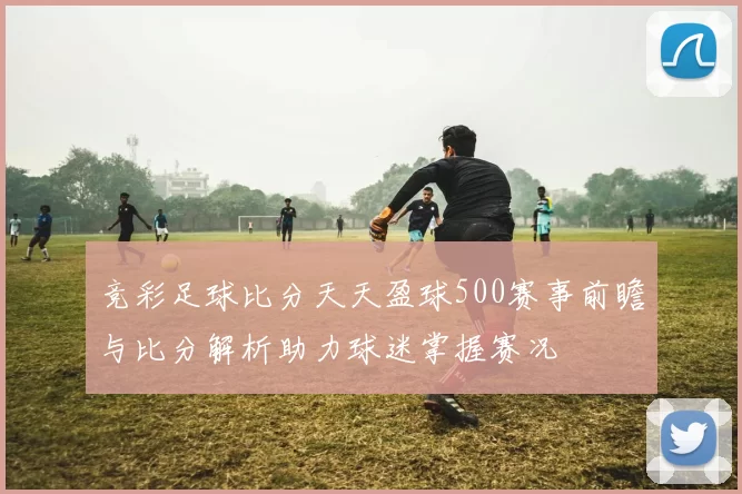 竞彩足球比分天天盈球500赛事前瞻与比分解析助力球迷掌握赛况