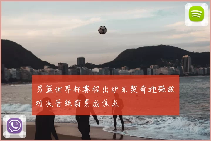 男篮世界杯赛程出炉东契奇迎强敌对决晋级前景成焦点