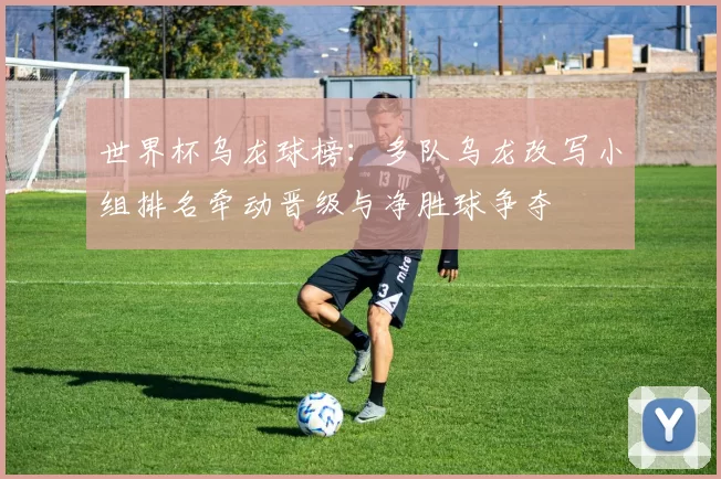 世界杯乌龙球榜：多队乌龙改写小组排名牵动晋级与净胜球争夺