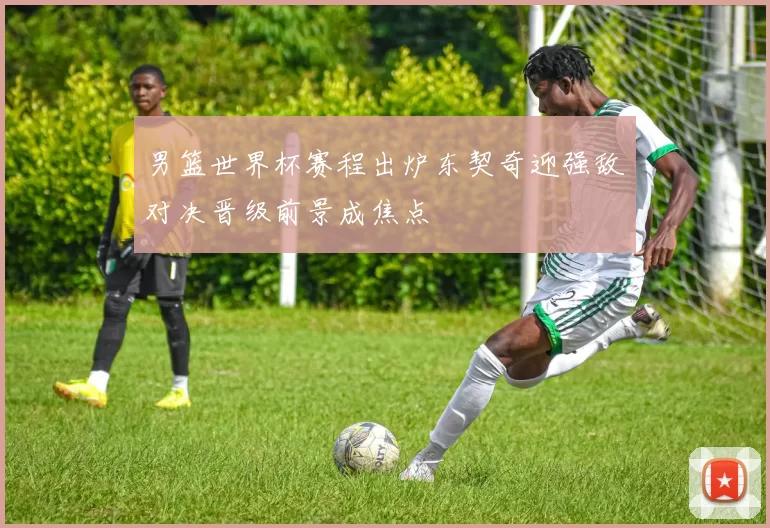 男篮世界杯赛程出炉东契奇迎强敌对决晋级前景成焦点