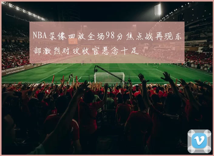 NBA录像回放全场98分焦点战再现东部激烈对攻收官悬念十足