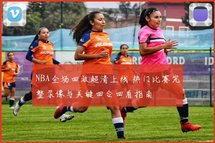 NBA全场回放超清上线 热门比赛完整录像与关键回合回看指南