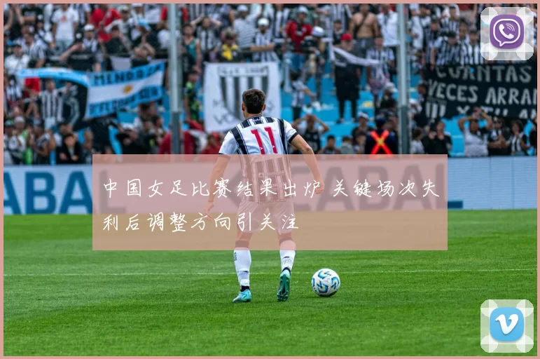 中国女足比赛结果出炉 关键场次失利后调整方向引关注
