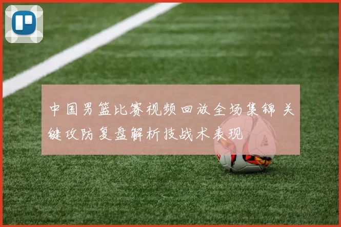 中国男篮比赛视频回放全场集锦 关键攻防复盘解析技战术表现