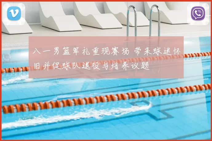 八一男篮军礼重现赛场 带来球迷怀旧并促球队退役与培养议题