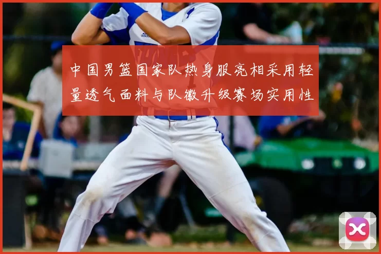 中国男篮国家队热身服亮相采用轻量透气面料与队徽升级赛场实用性成看点