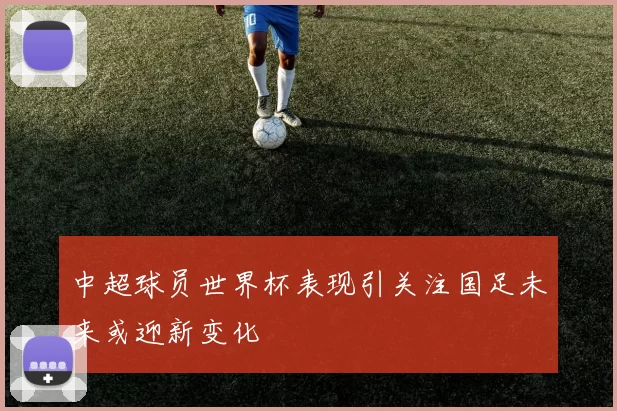 中超球员世界杯表现引关注国足未来或迎新变化